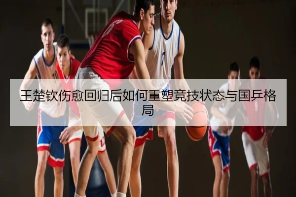 王楚钦伤愈回归后如何重塑竞技状态与国乒格局