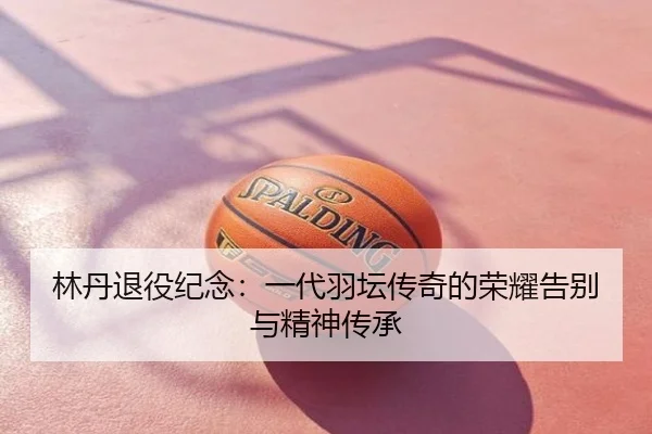 林丹退役纪念：一代羽坛传奇的荣耀告别与精神传承