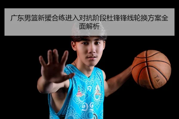 广东男篮新援合练进入对抗阶段杜锋锋线轮换方案全面解析